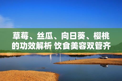 草莓、絲瓜、向日葵、櫻桃的功效解析 飲食美容雙管齊下, 讓您了解四種水果的多重功效