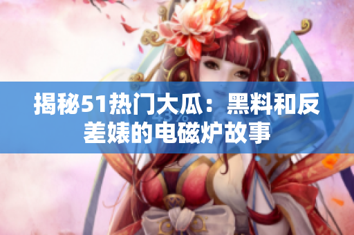 揭秘51熱門大瓜：黑料和反差婊的電磁爐故事