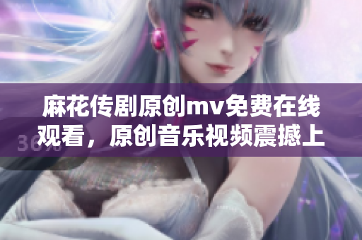 麻花傳劇原創(chuàng)mv免費在線觀看，原創(chuàng)音樂視頻震撼上線，精彩不容錯過！