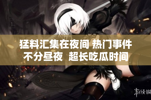 猛料匯集在夜間 熱門事件不分晝夜  超長吃瓜時(shí)間