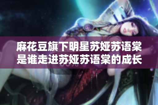 麻花豆旗下明星蘇婭蘇語棠是誰走進蘇婭蘇語棠的成長經(jīng)歷及作品介紹