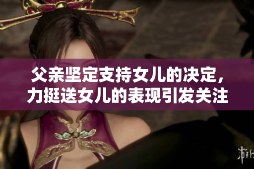 父親堅(jiān)定支持女兒的決定，力挺送女兒的表現(xiàn)引發(fā)關(guān)注