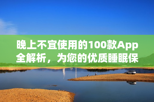 晚上不宜使用的100款A(yù)pp全解析，為您的優(yōu)質(zhì)睡眠保駕護(hù)航