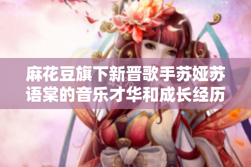 麻花豆旗下新晉歌手蘇婭蘇語棠的音樂才華和成長經(jīng)歷