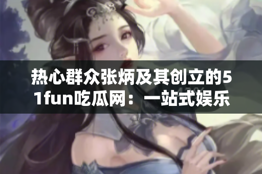 熱心群眾張炳及其創(chuàng)立的51fun吃瓜網(wǎng)：一站式娛樂資訊平臺
