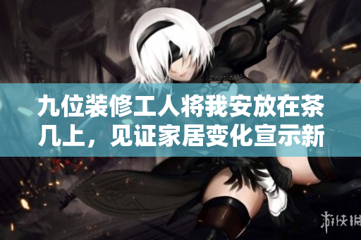 九位裝修工人將我安放在茶幾上，見證家居變化宣示新篇章