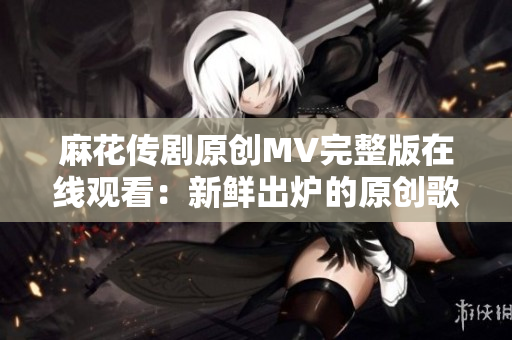 麻花傳劇原創(chuàng)MV完整版在線觀看：新鮮出爐的原創(chuàng)歌曲MV震撼上線，精彩不容錯過