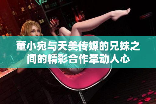 董小宛與天美傳媒的兄妹之間的精彩合作牽動人心