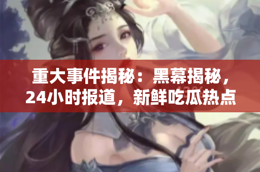 重大事件揭秘：黑幕揭秘，24小時報道，新鮮吃瓜熱點