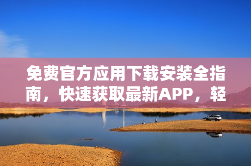 免費(fèi)官方應(yīng)用下載安裝全指南，快速獲取最新APP，輕松愉快體驗(yàn)應(yīng)用！