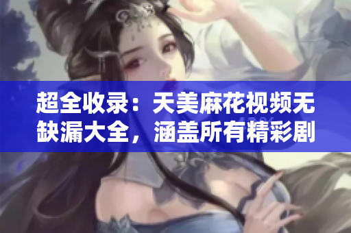 超全收錄：天美麻花視頻無缺漏大全，涵蓋所有精彩劇集
