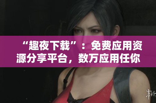 “趣夜下載”：免費(fèi)應(yīng)用資源分享平臺(tái)，數(shù)萬(wàn)應(yīng)用任你下，速度飛快