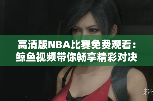 高清版NBA比賽免費觀看：鯨魚視頻帶你暢享精彩對決
