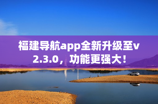 福建導(dǎo)航app全新升級至v2.3.0，功能更強大！