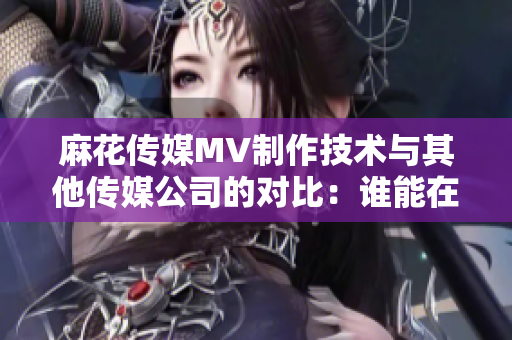 麻花傳媒MV制作技術(shù)與其他傳媒公司的對比：誰能在制作中脫穎而出？