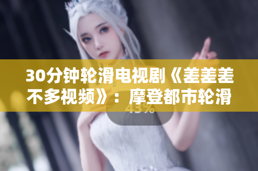 30分鐘輪滑電視劇《差差差不多視頻》：摩登都市輪滑風(fēng)潮大爆發(fā)