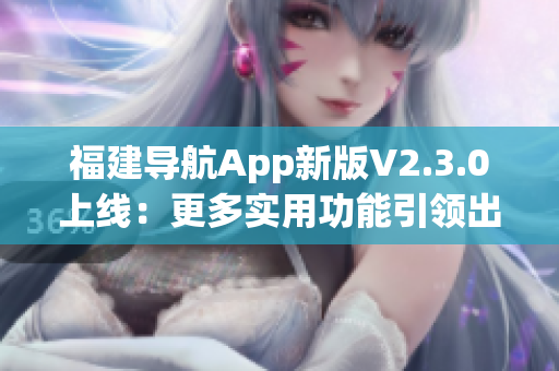 福建導(dǎo)航App新版V2.3.0上線：更多實(shí)用功能引領(lǐng)出行新體驗(yàn)
