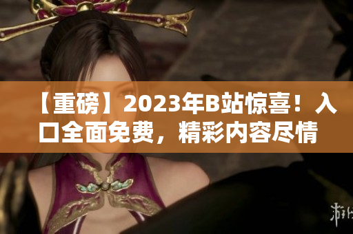 【重磅】2023年B站驚喜！入口全面免費，精彩內(nèi)容盡情暢享