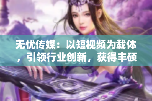 無憂傳媒：以短視頻為載體，引領行業(yè)創(chuàng)新，獲得豐碩成果
