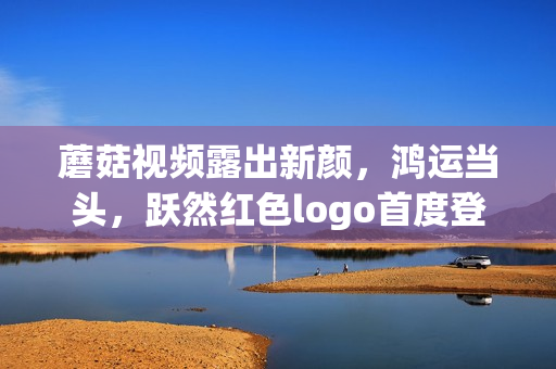 蘑菇視頻露出新顏，鴻運(yùn)當(dāng)頭，躍然紅色logo首度登場(chǎng)