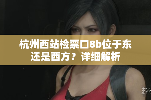 杭州西站檢票口8b位于東還是西方？詳細(xì)解析