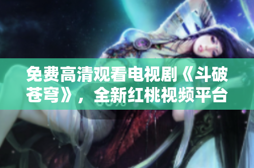 免費(fèi)高清觀看電視劇《斗破蒼穹》，全新紅桃視頻平臺(tái)首播！