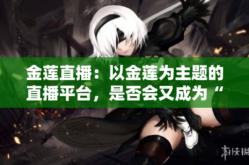 金蓮直播：以金蓮為主題的直播平臺(tái)，是否會(huì)又成為“后浪”？