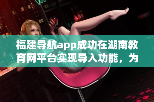 福建導航app成功在湖南教育網(wǎng)平臺實現(xiàn)導入功能，為用戶提供更多便利服務