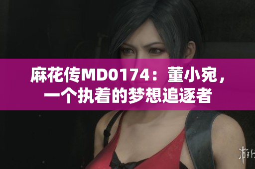 麻花傳MD0174：董小宛，一個(gè)執(zhí)著的夢(mèng)想追逐者