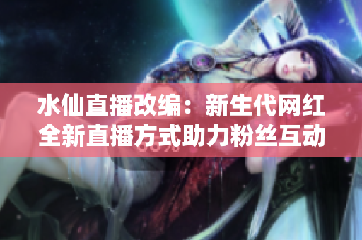 水仙直播改編：新生代網(wǎng)紅全新直播方式助力粉絲互動(dòng)