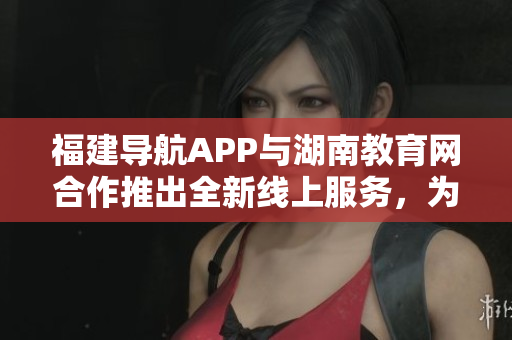 福建導航APP與湖南教育網合作推出全新線上服務，為2022年提供更多教育資源