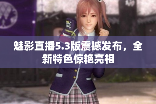 魅影直播5.3版震撼發(fā)布，全新特色驚艷亮相