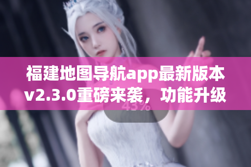 福建地圖導(dǎo)航app最新版本v2.3.0重磅來襲，功能升級體驗提升
