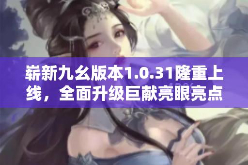 嶄新九幺版本1.0.31隆重上線，全面升級巨獻(xiàn)亮眼亮點