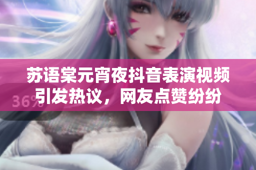 蘇語棠元宵夜抖音表演視頻引發(fā)熱議，網友點贊紛紛