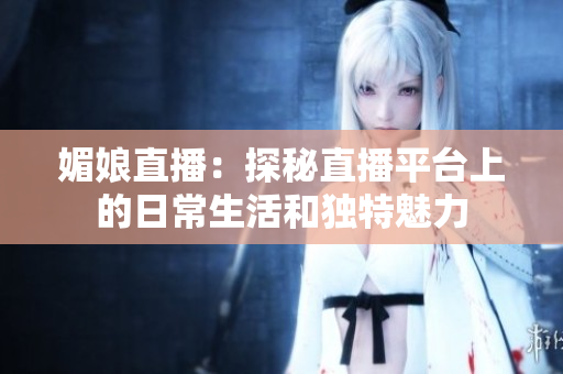 媚娘直播：探秘直播平臺(tái)上的日常生活和獨(dú)特魅力
