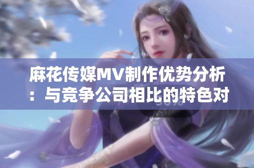 麻花傳媒MV制作優(yōu)勢分析：與競爭公司相比的特色對比