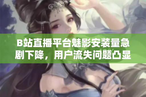 B站直播平臺(tái)魅影安裝量急劇下降，用戶流失問題凸顯
