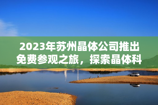 2023年蘇州晶體公司推出免費(fèi)參觀之旅，探索晶體科技創(chuàng)新力量