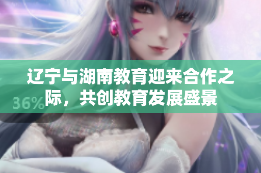 遼寧與湖南教育迎來合作之際，共創(chuàng)教育發(fā)展盛景