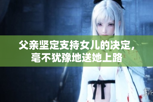 父親堅(jiān)定支持女兒的決定，毫不猶豫地送她上路