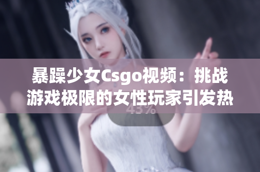暴躁少女Csgo視頻：挑戰(zhàn)游戲極限的女性玩家引發(fā)熱議