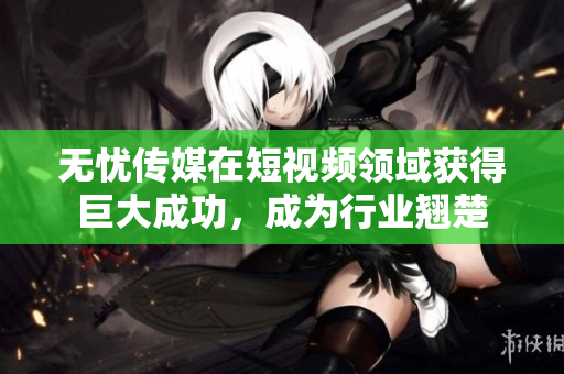 無憂傳媒在短視頻領(lǐng)域獲得巨大成功，成為行業(yè)翹楚