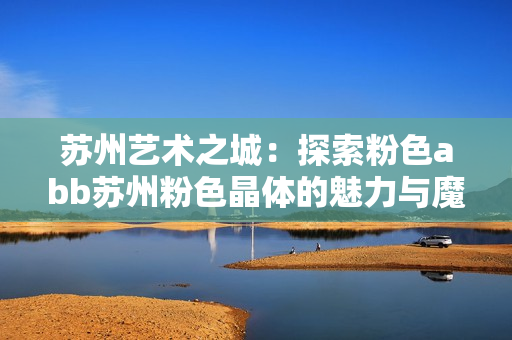 蘇州藝術(shù)之城：探索粉色abb蘇州粉色晶體的魅力與魔力