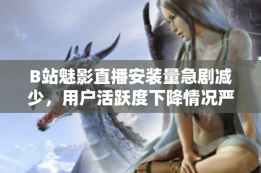 B站魅影直播安裝量急劇減少，用戶活躍度下降情況嚴(yán)重
