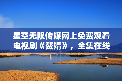 星空無限傳媒網(wǎng)上免費觀看電視劇《贅婿》，全集在線觀看。