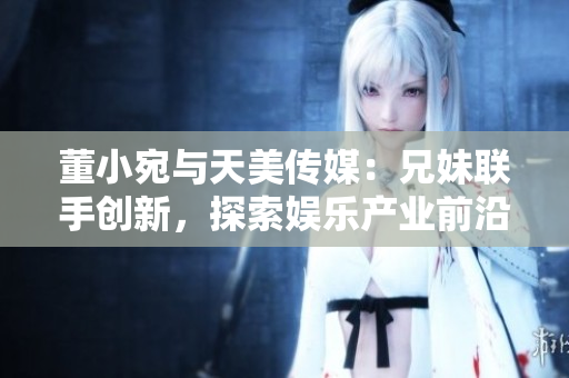 董小宛與天美傳媒：兄妹聯(lián)手創(chuàng)新，探索娛樂(lè)產(chǎn)業(yè)前沿