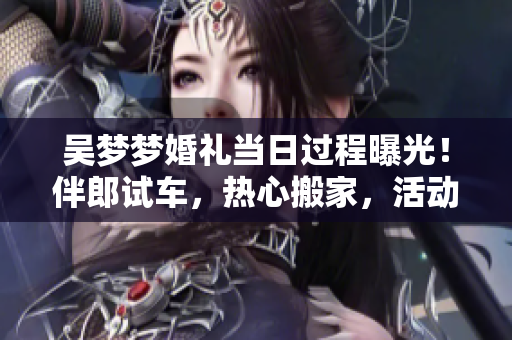 吳夢(mèng)夢(mèng)婚禮當(dāng)日過(guò)程曝光！伴郎試車(chē)，熱心搬家，活動(dòng)精彩不容錯(cuò)過(guò)