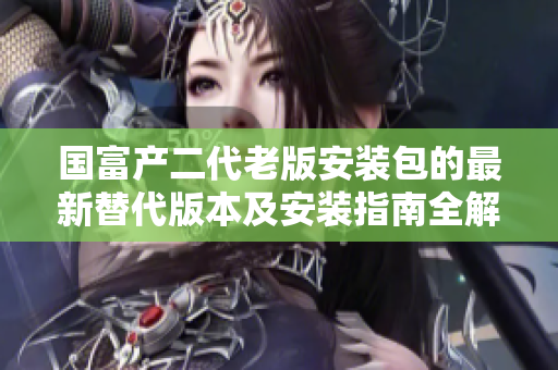 國(guó)富產(chǎn)二代老版安裝包的最新替代版本及安裝指南全解析