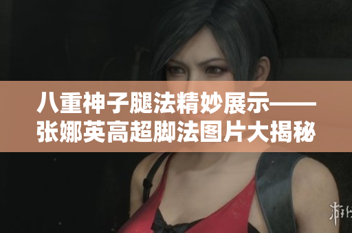 八重神子腿法精妙展示——張娜英高超腳法圖片大揭秘